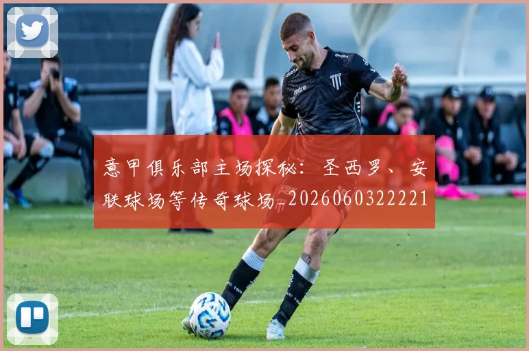 意甲俱乐部主场探秘：圣西罗、安联球场等传奇球场_20260603222215