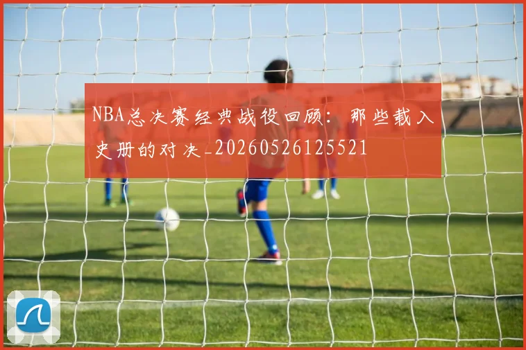 NBA总决赛经典战役回顾：那些载入史册的对决_20260526125521