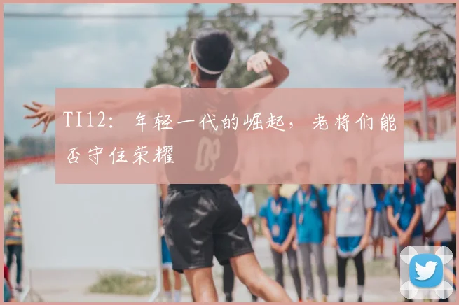 TI12：年轻一代的崛起，老将们能否守住荣耀