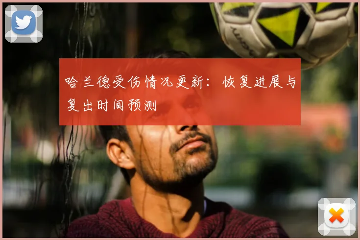 哈兰德受伤情况更新：恢复进展与复出时间预测