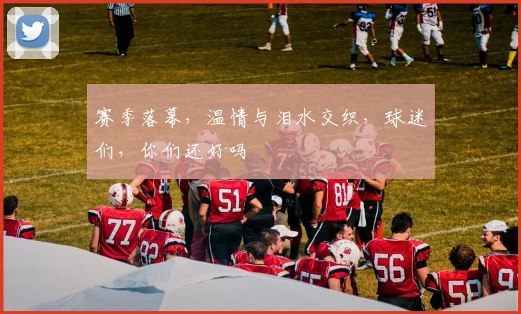 赛季落幕，温情与泪水交织，球迷们，你们还好吗