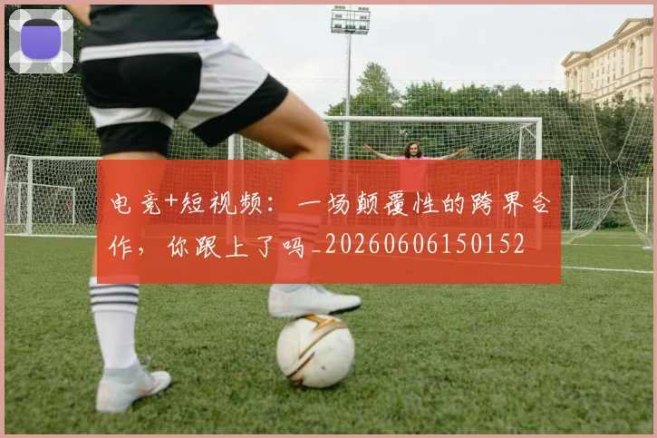电竞+短视频：一场颠覆性的跨界合作，你跟上了吗_20260606150152