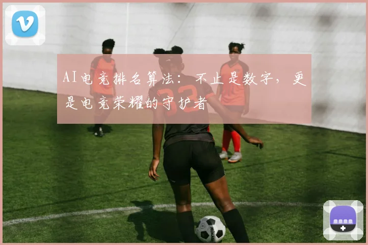 AI电竞排名算法:不止是数字,更是电竞荣耀的守护者