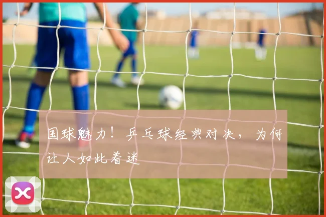 国球魅力！乒乓球经典对决，为何让人如此着迷