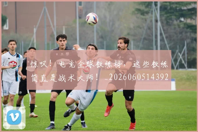 惊叹！电竞全球教练榜，这些教练简直是战术大师！_20260605143929