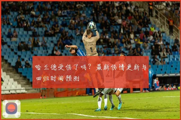 哈兰德受伤了吗？最新伤情更新与回归时间预测