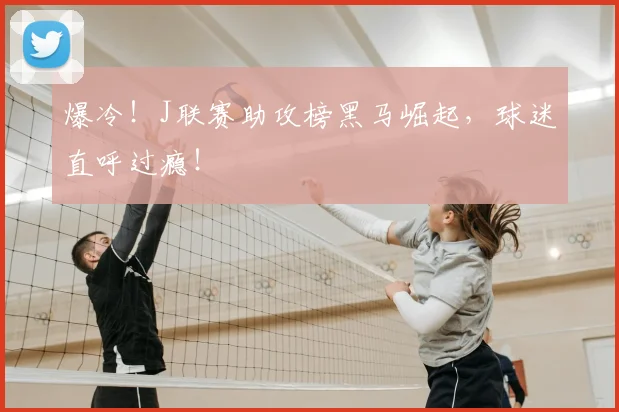 爆冷！J联赛助攻榜黑马崛起，球迷直呼过瘾！