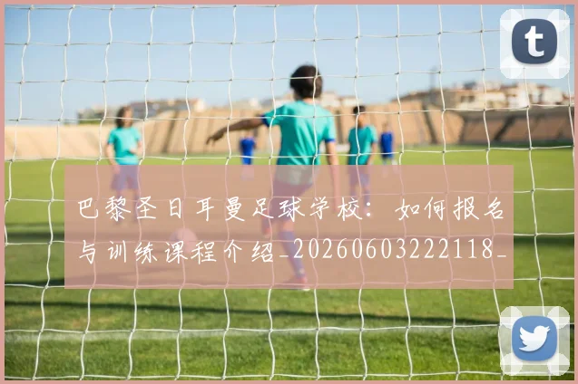 巴黎圣日耳曼足球学校：如何报名与训练课程介绍_20260603222118_20260707151428