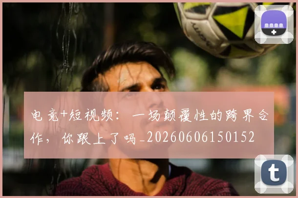 电竞+短视频：一场颠覆性的跨界合作，你跟上了吗_20260606150152