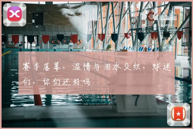 赛季落幕，温情与泪水交织，球迷们，你们还好吗