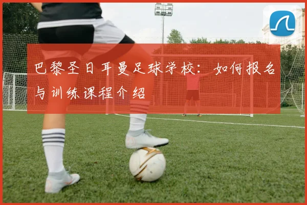 巴黎圣日耳曼足球学校:如何报名与训练课程介绍