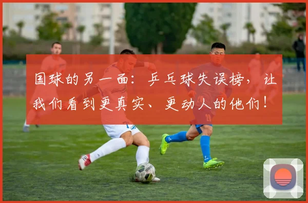 国球的另一面：乒乓球失误榜，让我们看到更真实、更动人的他们！