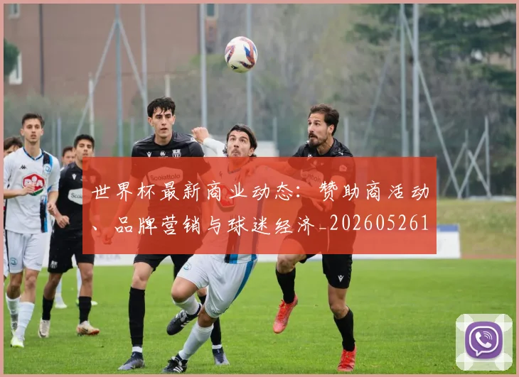世界杯最新商业动态：赞助商活动、品牌营销与球迷经济_20260526125703