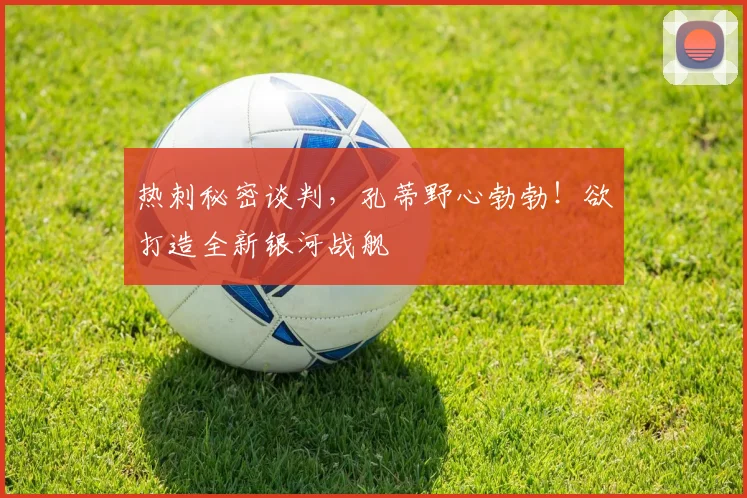 热刺秘密谈判，孔蒂野心勃勃！欲打造全新银河战舰