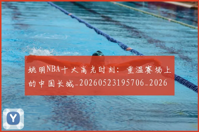 姚明NBA十大高光时刻：重温赛场上的中国长城_20260523195706_20260707142941