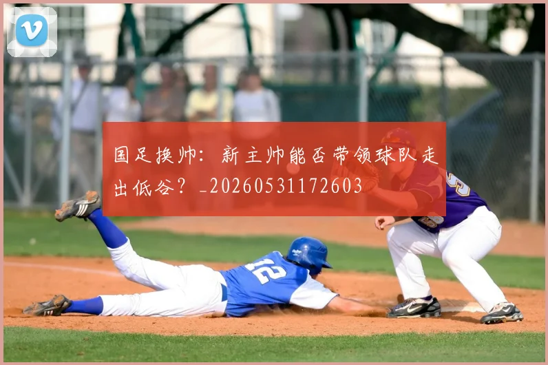 国足换帅：新主帅能否带领球队走出低谷？_20260531172603