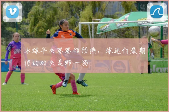 冰球半决赛赛程预热，球迷们最期待的对决是哪一场