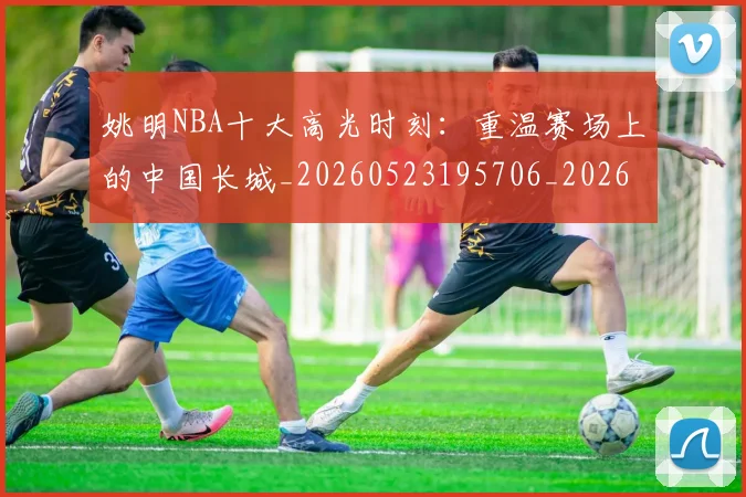 姚明NBA十大高光时刻：重温赛场上的中国长城_20260523195706_20260707142941